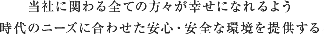 当社に関わる全ての方々が幸せになれるよう、時代のニーズに合わせた安心・安全な環境を提供する。